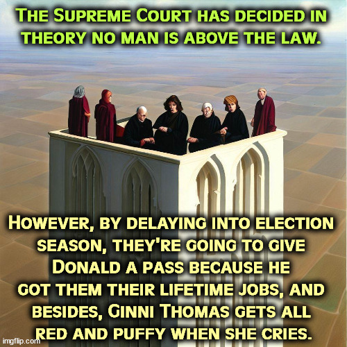 Up in their Ivory Tower, Sam Alito is 73 and Clarence Thomas is 75. Term limits for corrupt political hacks, anyone? | The Supreme Court has decided in 
theory no man is above the law. However, by delaying into election 
season, they're going to give 
Donald a pass because he 
got them their lifetime jobs, and 
besides, Ginni Thomas gets all 
red and puffy when she cries. | image tagged in supreme court,trump,hacks,election,interference,corruption | made w/ Imgflip meme maker