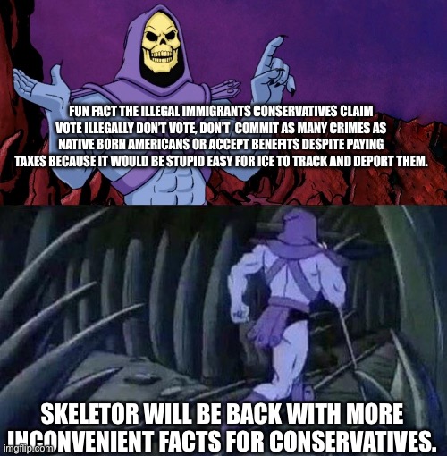 Your candidate just never won the popular vote. Deal with it. | FUN FACT THE ILLEGAL IMMIGRANTS CONSERVATIVES CLAIM VOTE ILLEGALLY DON’T VOTE, DON’T  COMMIT AS MANY CRIMES AS NATIVE BORN AMERICANS OR ACCEPT BENEFITS DESPITE PAYING TAXES BECAUSE IT WOULD BE STUPID EASY FOR ICE TO TRACK AND DEPORT THEM. SKELETOR WILL BE BACK WITH MORE INCONVENIENT FACTS FOR CONSERVATIVES. | image tagged in he man skeleton advices,skeletor until we meet again,left wing,immigration,voting | made w/ Imgflip meme maker