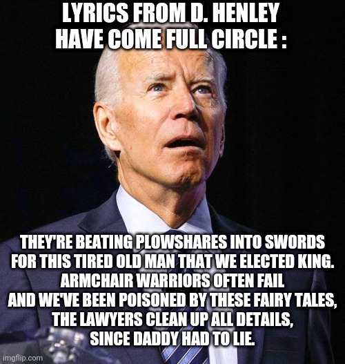 End of Innocence | LYRICS FROM D. HENLEY HAVE COME FULL CIRCLE :; THEY'RE BEATING PLOWSHARES INTO SWORDS

FOR THIS TIRED OLD MAN THAT WE ELECTED KING.

ARMCHAIR WARRIORS OFTEN FAIL
AND WE'VE BEEN POISONED BY THESE FAIRY TALES,
THE LAWYERS CLEAN UP ALL DETAILS,
SINCE DADDY HAD TO LIE. | image tagged in joe biden,leftists,liberals,marxism,2024 | made w/ Imgflip meme maker