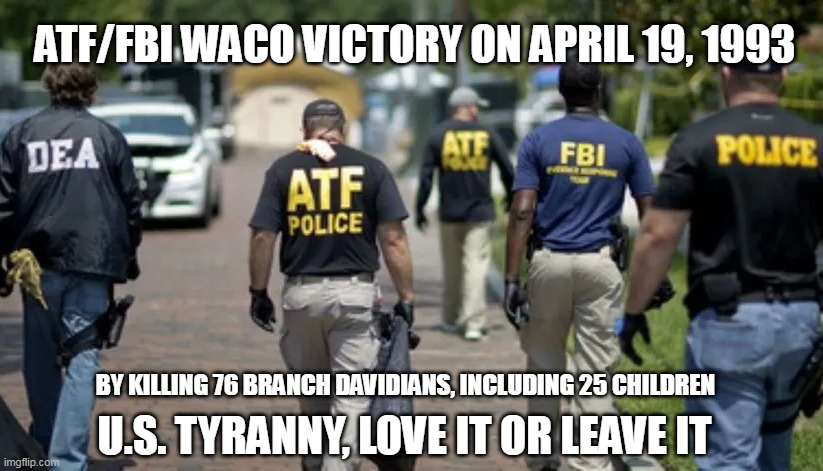 ATF/FBI VICTORY | ATF/FBI WACO VICTORY ON APRIL 19, 1993; BY KILLING 76 BRANCH DAVIDIANS, INCLUDING 25 CHILDREN; U.S. TYRANNY, LOVE IT OR LEAVE IT | image tagged in dea atf fbi police | made w/ Imgflip meme maker