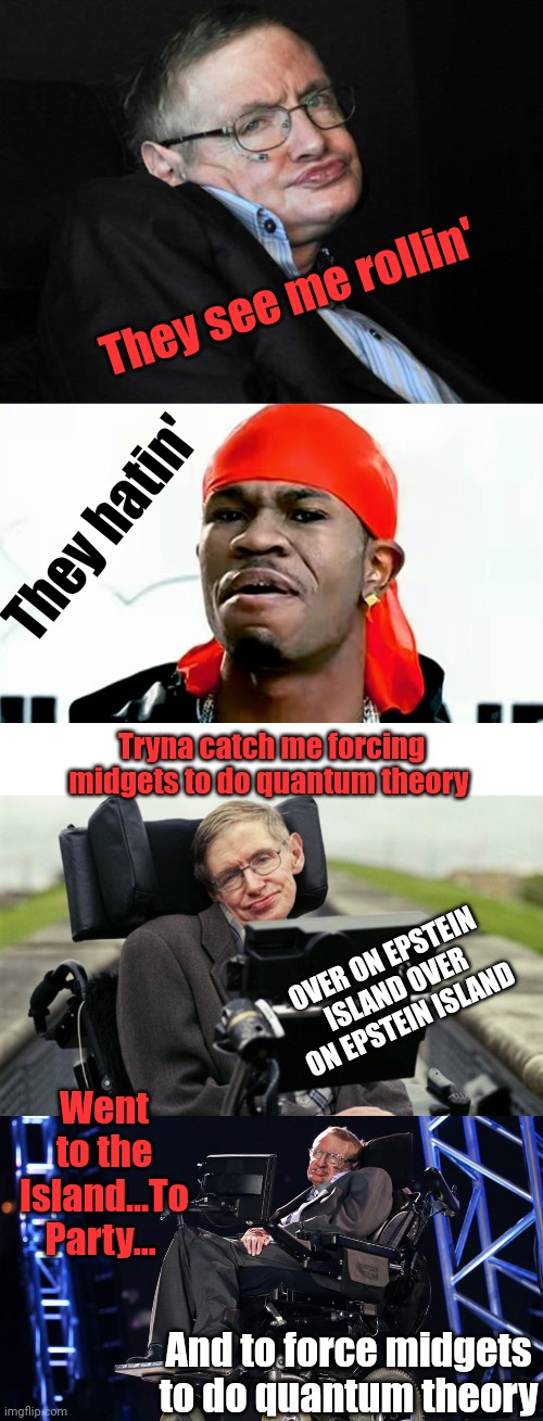 One of the more ...odd truths about Epstein's Island | They see me rollin'; They hatin'; Tryna catch me forcing midgets to do quantum theory; OVER ON EPSTEIN ISLAND OVER ON EPSTEIN ISLAND; Went to the Island...To Party... And to force midgets to do quantum theory | image tagged in stephen hawking duck face,hawkin,stephen hawkins,epstein,island | made w/ Imgflip meme maker
