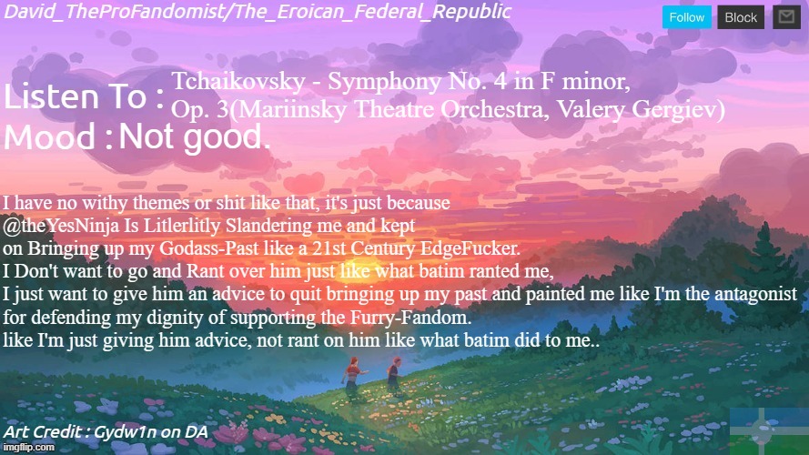 just why is he even doing this to me(like I wasn't ranting on him tho.).. | Tchaikovsky - Symphony No. 4 in F minor, Op. 3(Mariinsky Theatre Orchestra, Valery Gergiev); Not good. I have no withy themes or shit like that, it's just because
@theYesNinja Is Litlerlitly Slandering me and kept
on Bringing up my Godass-Past like a 21st Century EdgeFucker.
I Don't want to go and Rant over him just like what batim ranted me, 
I just want to give him an advice to quit bringing up my past and painted me like I'm the antagonist
for defending my dignity of supporting the Furry-Fandom.
like I'm just giving him advice, not rant on him like what batim did to me.. | image tagged in new and better eroican federal republic's announcement,disapointment,why | made w/ Imgflip meme maker