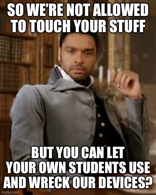 bridgerton | SO WE’RE NOT ALLOWED TO TOUCH YOUR STUFF; BUT YOU CAN LET YOUR OWN STUDENTS USE AND WRECK OUR DEVICES? | image tagged in bridgerton | made w/ Imgflip meme maker