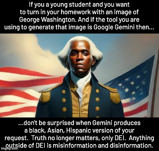 People will still flock to Google Gemini when it's re-released  I don't trust ANYTHING Google produces.  Even my android phone. | If you a young student and you want to turn in your homework with an image of George Washington. And if the tool you are using to generate that image is Google Gemini then... ...don't be surprised when Gemini produces a black, Asian, Hispanic version of your request.  Truth no longer matters, only DEI.  Anything outside of DEI is misinformation and disinformation. | image tagged in dei madness,racism towards white people,not reverse racism,haters gonna hate | made w/ Imgflip meme maker