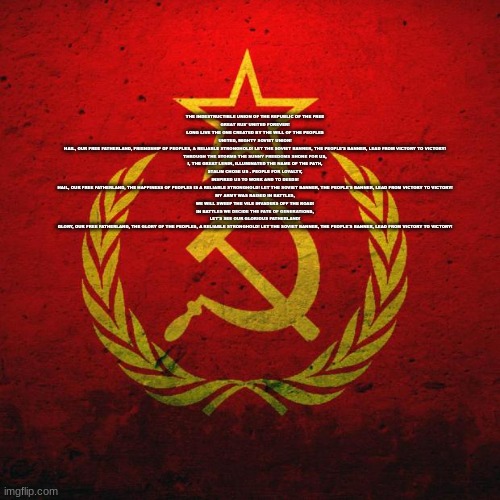 soviet russia | THE INDESTRUCTIBLE UNION OF THE REPUBLIC OF THE FREE

GREAT RUS' UNITED FOREVER!

LONG LIVE THE ONE CREATED BY THE WILL OF THE PEOPLES

UNITED, MIGHTY SOVIET UNION!

HAIL, OUR FREE FATHERLAND, FRIENDSHIP OF PEOPLES, A RELIABLE STRONGHOLD! LET THE SOVIET BANNER, THE PEOPLE'S BANNER, LEAD FROM VICTORY TO VICTORY!

THROUGH THE STORMS THE SUNNY FREEDOMS SHONE FOR US,

I, THE GREAT LENIN, ILLUMINATED THE NAME OF THE PATH,

STALIN CHOSE US - PEOPLE FOR LOYALTY,

INSPIRED US TO WORK AND TO DEEDS!

HAIL, OUR FREE FATHERLAND, THE HAPPINESS OF PEOPLES IS A RELIABLE STRONGHOLD! LET THE SOVIET BANNER, THE PEOPLE'S BANNER, LEAD FROM VICTORY TO VICTORY!

MY ARMY WAS RAISED IN BATTLES,

WE WILL SWEEP THE VILE INVADERS OFF THE ROAD!

IN BATTLES WE DECIDE THE FATE OF GENERATIONS,

LET'S SEE OUR GLORIOUS FATHERLAND!

GLORY, OUR FREE FATHERLAND, THE GLORY OF THE PEOPLES, A RELIABLE STRONGHOLD! LET THE SOVIET BANNER, THE PEOPLE'S BANNER, LEAD FROM VICTORY TO VICTORY! | image tagged in soviet russia | made w/ Imgflip meme maker
