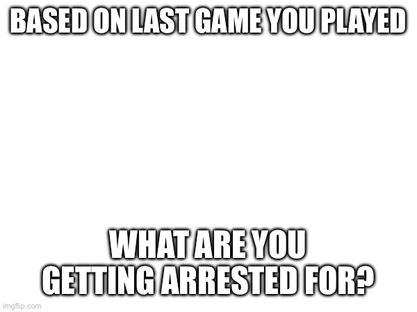 BASED ON LAST GAME YOU PLAYED; WHAT ARE YOU GETTING ARRESTED FOR? | made w/ Imgflip meme maker