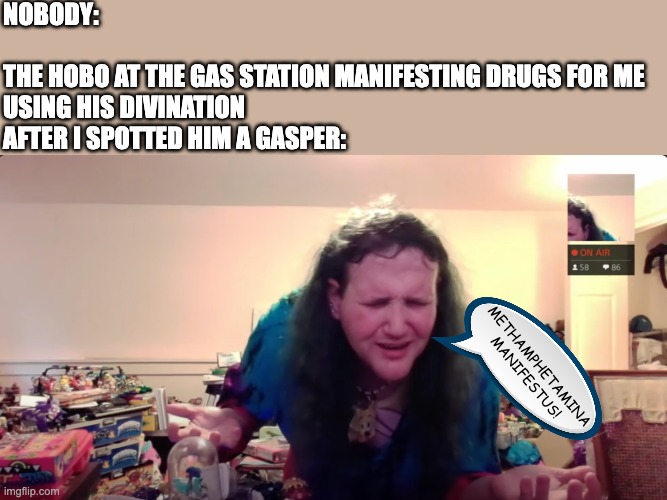 NOBODY:
 
THE HOBO AT THE GAS STATION MANIFESTING DRUGS FOR ME USING HIS DIVINATION AFTER I SPOTTED HIM A GASPER:; METHAMPHETAMINA MANIFESTUS! | image tagged in hobo,gas station,drugs,psychonaut,tripping,chris chan | made w/ Imgflip meme maker