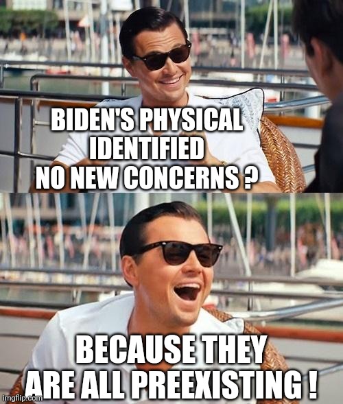 Leonardo Dicaprio Wolf Of Wall Street Meme | BIDEN'S PHYSICAL IDENTIFIED NO NEW CONCERNS ? BECAUSE THEY ARE ALL PREEXISTING ! | image tagged in memes,leonardo dicaprio wolf of wall street | made w/ Imgflip meme maker