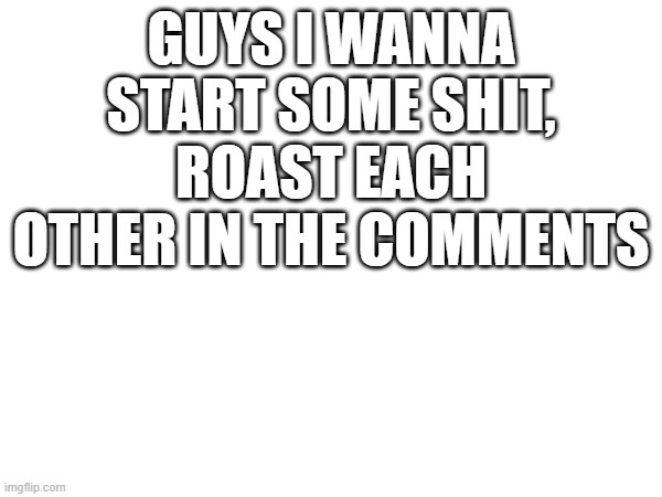 GUYS I WANNA START SOME SHIT, ROAST EACH OTHER IN THE COMMENTS | made w/ Imgflip meme maker