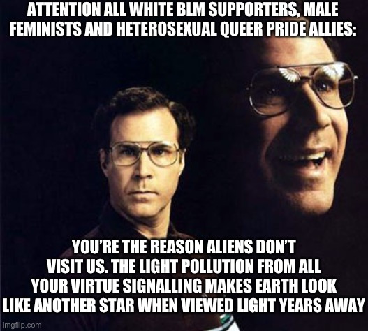 Will Ferrell | ATTENTION ALL WHITE BLM SUPPORTERS, MALE FEMINISTS AND HETEROSEXUAL QUEER PRIDE ALLIES:; YOU’RE THE REASON ALIENS DON’T VISIT US. THE LIGHT POLLUTION FROM ALL YOUR VIRTUE SIGNALLING MAKES EARTH LOOK LIKE ANOTHER STAR WHEN VIEWED LIGHT YEARS AWAY | image tagged in memes,will ferrell | made w/ Imgflip meme maker