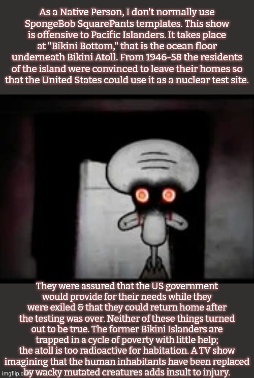 We are not amused. | As a Native Person, I don't normally use
SpongeBob SquarePants templates. This show is offensive to Pacific Islanders. It takes place at "Bikini Bottom," that is the ocean floor underneath Bikini Atoll. From 1946-58 the residents
of the island were convinced to leave their homes so
that the United States could use it as a nuclear test site. They were assured that the US government
would provide for their needs while they were exiled & that they could return home after the testing was over. Neither of these things turned out to be true. The former Bikini Islanders are
trapped in a cycle of poverty with little help; the atoll is too radioactive for habitation. A TV show
imagining that the human inhabitants have been replaced
by wacky mutated creatures adds insult to injury. | image tagged in squidward's suicide phase 28 1,cartoon,historical,betrayal,human rights | made w/ Imgflip meme maker