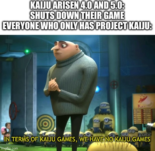 Everyone, the end is near, it’s joever (Mod note:  Well this sucks ass) | KAIJU ARISEN 4.0 AND 5.0: SHUTS DOWN THEIR GAME
EVERYONE WHO ONLY HAS PROJECT KAIJU:; IN TERMS OF KAIJU GAMES, WE HAVE NO KAIJU GAMES | image tagged in in terms of money we have no money,kaiju universe,its joever | made w/ Imgflip meme maker