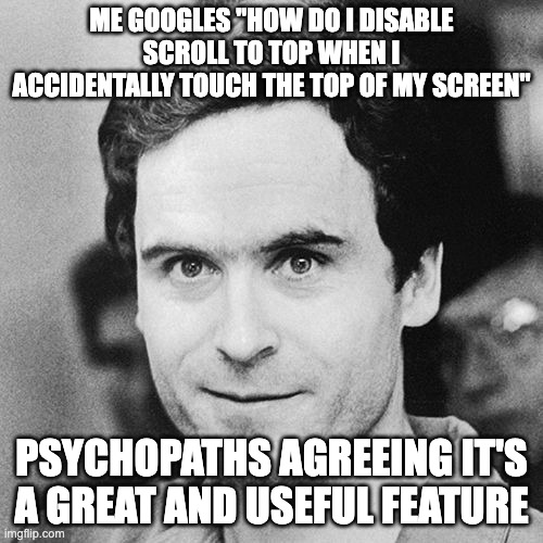 apple's most annoying feature | ME GOOGLES "HOW DO I DISABLE SCROLL TO TOP WHEN I ACCIDENTALLY TOUCH THE TOP OF MY SCREEN"; PSYCHOPATHS AGREEING IT'S A GREAT AND USEFUL FEATURE | image tagged in ted bundy serial killer,scroll to top,apple,feature,annoying,iphone | made w/ Imgflip meme maker