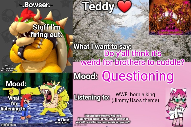 Basically we'd just lay next to each other and watch some YouTube (and he sometimes puts his arm around me) | Do y'all think it's weird for brothers to cuddle? Questioning; WWE: born a king (Jimmy Uso's theme) | image tagged in bowser and teddy's shared announcement temp | made w/ Imgflip meme maker