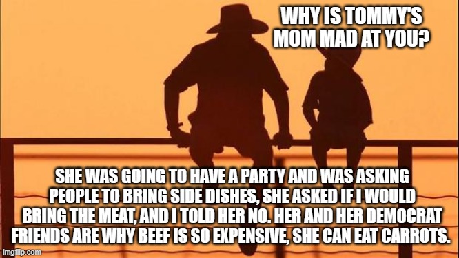 Cowboy wisdom, karma should hurt | WHY IS TOMMY'S MOM MAD AT YOU? SHE WAS GOING TO HAVE A PARTY AND WAS ASKING PEOPLE TO BRING SIDE DISHES, SHE ASKED IF I WOULD BRING THE MEAT, AND I TOLD HER NO. HER AND HER DEMOCRAT FRIENDS ARE WHY BEEF IS SO EXPENSIVE, SHE CAN EAT CARROTS. | image tagged in cowboy father and son,cowboy wisdom,karma,eat carrots,do not enable democrats,eat beef | made w/ Imgflip meme maker