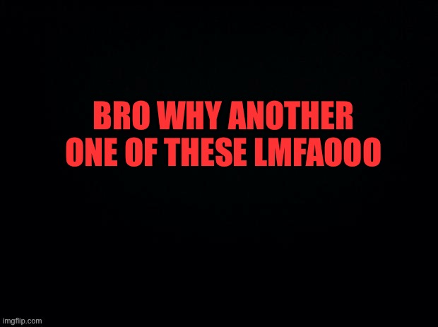 Black with red typing | BRO WHY ANOTHER ONE OF THESE LMFAOOO | image tagged in black with red typing | made w/ Imgflip meme maker