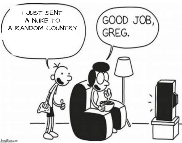 Good job, greg | I JUST SENT A NUKE TO A RANDOM COUNTRY | image tagged in good job greg | made w/ Imgflip meme maker