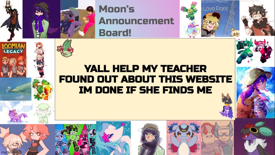 OH ABSOLUTE NO | YALL HELP MY TEACHER FOUND OUT ABOUT THIS WEBSITE
IM DONE IF SHE FINDS ME | image tagged in moon's announcement board,help me | made w/ Imgflip meme maker