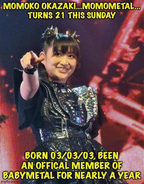 Be gone this weekend so I'll do this now. | MOMOKO OKAZAKI...MOMOMETAL...
TURNS 21 THIS SUNDAY; BORN 03/03/03, BEEN AN OFFICAL MEMBER OF BABYMETAL FOR NEARLY A YEAR | image tagged in momoko okazaki,momometal | made w/ Imgflip meme maker