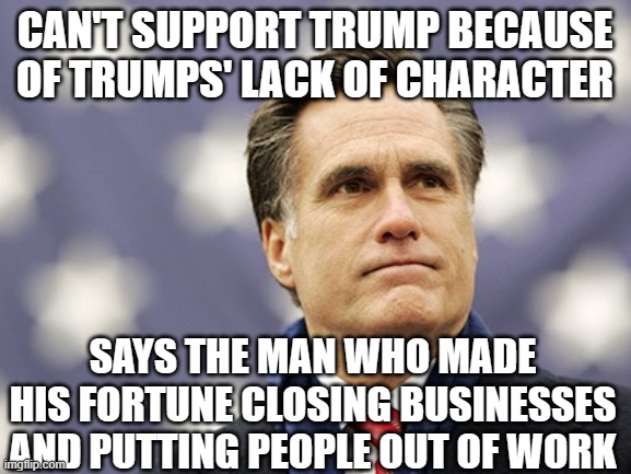 Mitt the Twit, again | CAN'T SUPPORT TRUMP BECAUSE OF TRUMPS' LACK OF CHARACTER; SAYS THE MAN WHO MADE HIS FORTUNE CLOSING BUSINESSES AND PUTTING PEOPLE OUT OF WORK | image tagged in mitt romney | made w/ Imgflip meme maker