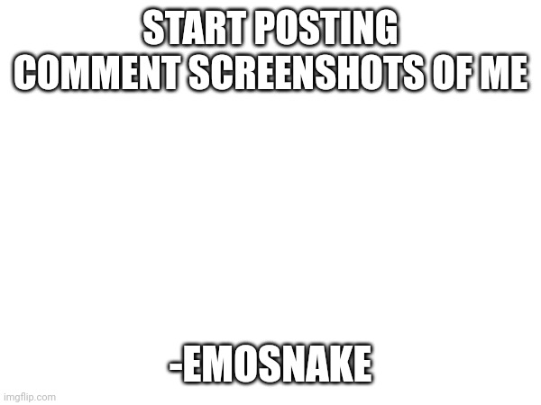 START POSTING COMMENT SCREENSHOTS OF ME; -EMOSNAKE | made w/ Imgflip meme maker