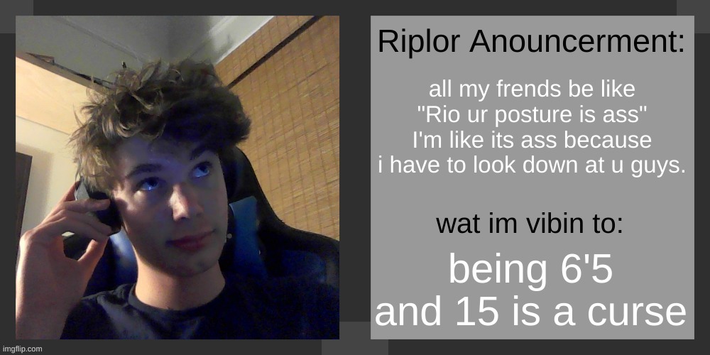 random shit im about to spit | all my frends be like "Rio ur posture is ass" I'm like its ass because i have to look down at u guys. being 6'5 and 15 is a curse | image tagged in riplos announcement temp ver 3 1 | made w/ Imgflip meme maker