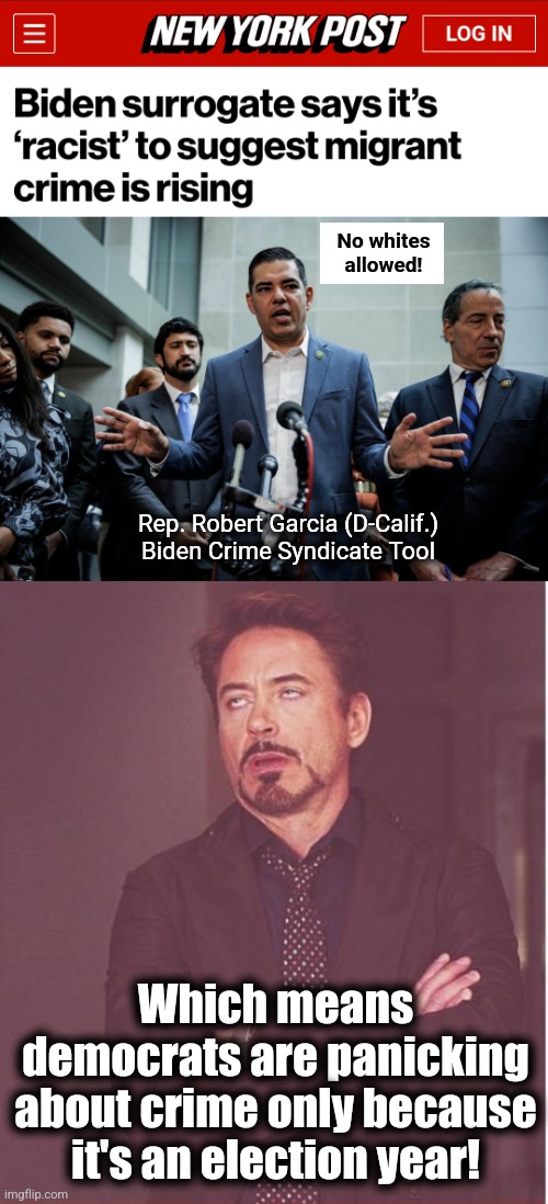 Right... | No whites
allowed! Rep. Robert Garcia (D-Calif.)
Biden Crime Syndicate Tool; Which means democrats are panicking about crime only because it's an election year! | image tagged in memes,face you make robert downey jr,migrants,crime,democrats,joe biden | made w/ Imgflip meme maker