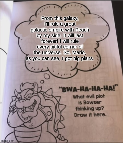 bowser evil plot | From this galaxy, I'll rule a great galactic empire with Peach by my side. It will last forever! I will rule every pitiful corner of the universe. So, Mario, as you can see, I got big plans. | image tagged in bowser evil plot | made w/ Imgflip meme maker