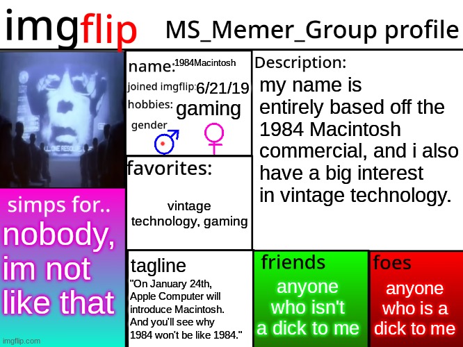 maktosh | 1984Macintosh; my name is entirely based off the 1984 Macintosh commercial, and i also have a big interest in vintage technology. 6/21/19; gaming; vintage technology, gaming; nobody, im not like that; tagline; anyone who is a dick to me; anyone who isn't a dick to me; "On January 24th, Apple Computer will introduce Macintosh. And you'll see why 1984 won't be like 1984." | image tagged in msmg profile | made w/ Imgflip meme maker