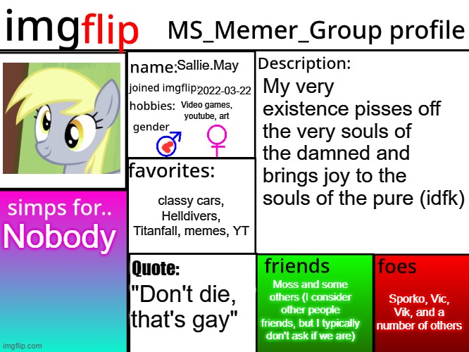 I used a picture of a dumbass horse because I can | Sallie.May; My very existence pisses off the very souls of the damned and brings joy to the souls of the pure (idfk); 2022-03-22; Video games, youtube, art; classy cars, Helldivers, Titanfall, memes, YT; Nobody; Quote:; Sporko, Vic, Vik, and a number of others; Moss and some others (I consider other people friends, but I typically don't ask if we are); "Don't die, that's gay" | image tagged in msmg profile | made w/ Imgflip meme maker