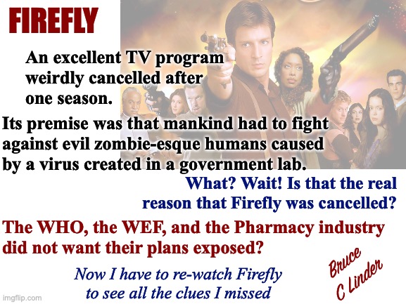 Firefly | FIREFLY; An excellent TV program
weirdly cancelled after
one season. Its premise was that mankind had to fight
against evil zombie-esque humans caused
by a virus created in a government lab. What? Wait! Is that the real reason that Firefly was cancelled? The WHO, the WEF, and the Pharmacy industry
did not want their plans exposed? Bruce
C Linder; Now I have to re-watch Firefly
to see all the clues I missed | image tagged in virus,wef,who,pharmacy,zombies,cancelled | made w/ Imgflip meme maker