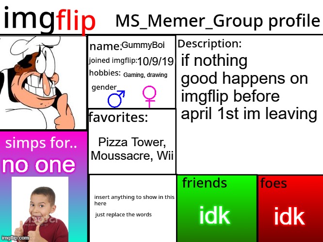 MSMG Profile | GummyBoi; if nothing good happens on imgflip before april 1st im leaving; 10/9/19; Gaming, drawing; Pizza Tower, Moussacre, Wii; no one; idk; idk | image tagged in msmg profile | made w/ Imgflip meme maker