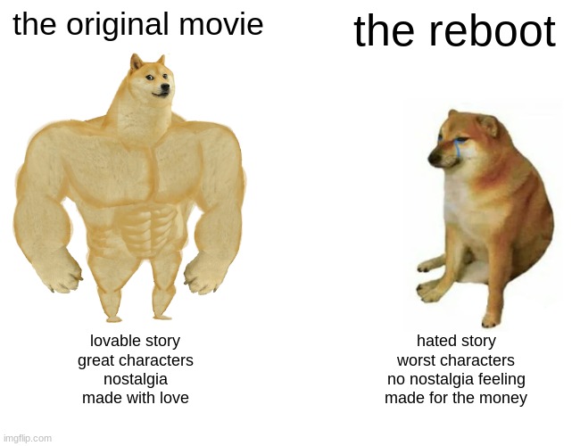 Rebooting movie be like | the original movie; the reboot; lovable story
great characters
nostalgia
made with love; hated story
worst characters
no nostalgia feeling
made for the money | image tagged in memes,buff doge vs cheems,rebootmovie | made w/ Imgflip meme maker
