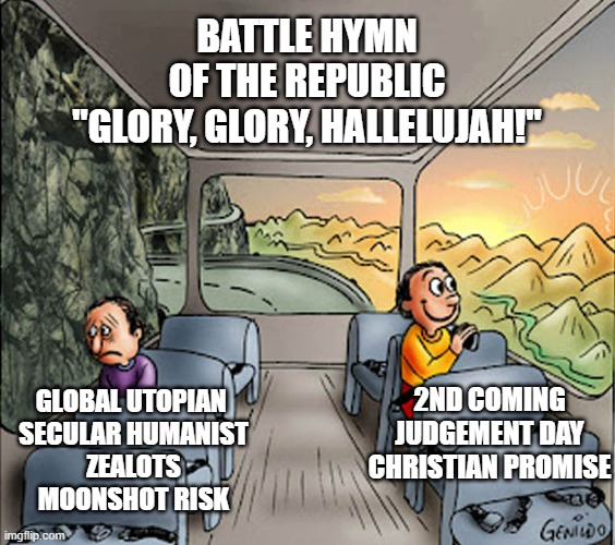 Two guys on a bus | BATTLE HYMN
OF THE REPUBLIC
"GLORY, GLORY, HALLELUJAH!"; 2ND COMING
JUDGEMENT DAY
CHRISTIAN PROMISE; GLOBAL UTOPIAN 
SECULAR HUMANIST
ZEALOTS
MOONSHOT RISK | image tagged in two guys on a bus | made w/ Imgflip meme maker