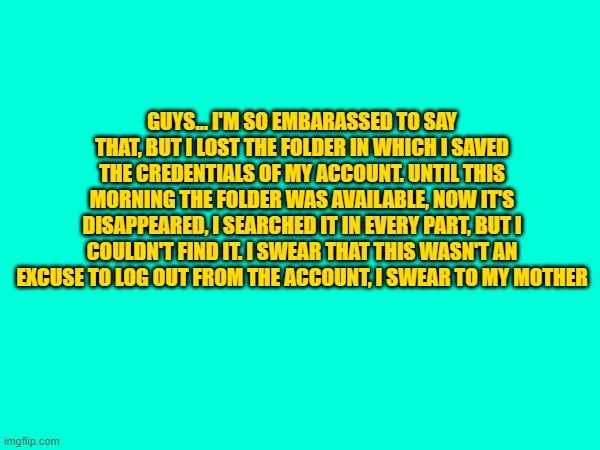 i'm so sorry.. i disappoint all of you... | GUYS... I'M SO EMBARASSED TO SAY THAT, BUT I LOST THE FOLDER IN WHICH I SAVED THE CREDENTIALS OF MY ACCOUNT. UNTIL THIS MORNING THE FOLDER WAS AVAILABLE, NOW IT'S DISAPPEARED, I SEARCHED IT IN EVERY PART, BUT I COULDN'T FIND IT. I SWEAR THAT THIS WASN'T AN EXCUSE TO LOG OUT FROM THE ACCOUNT, I SWEAR TO MY MOTHER | made w/ Imgflip meme maker