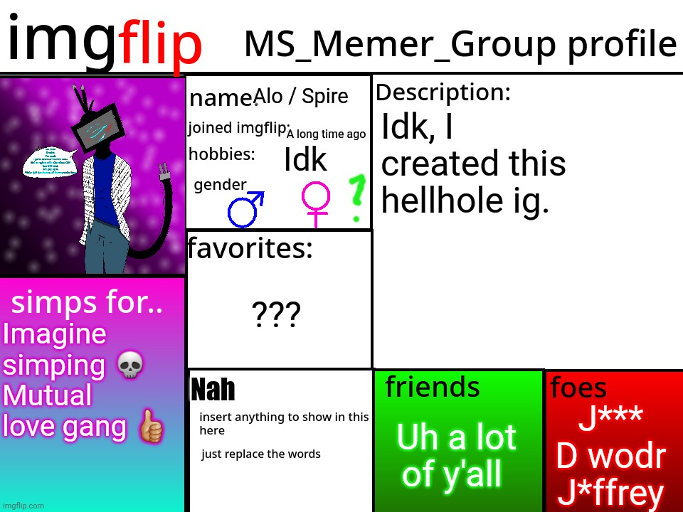 . | Alo / Spire; Idk, I created this hellhole ig. A long time ago; Idk; ??? Imagine simping 💀
Mutual love gang 👍🏼; Nah; J***
D wodr
J*ffrey; Uh a lot of y'all | image tagged in msmg profile | made w/ Imgflip meme maker