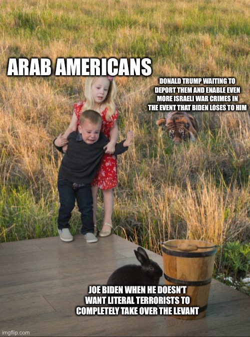 Tiger Rabbit | ARAB AMERICANS; DONALD TRUMP WAITING TO DEPORT THEM AND ENABLE EVEN MORE ISRAELI WAR CRIMES IN THE EVENT THAT BIDEN LOSES TO HIM; JOE BIDEN WHEN HE DOESN’T WANT LITERAL TERRORISTS TO COMPLETELY TAKE OVER THE LEVANT | image tagged in tiger rabbit | made w/ Imgflip meme maker