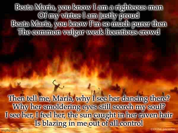 Like Fire, Hellfire. This fire in my skin. This burning desire is turning me to sin. | Beata Maria, you know I am a righteous man
Of my virtue I am justly proud
Beata Maria, you know I’m so much purer then
The common vulgar weak licentious crowd; Then tell me, Maria, why I see her dancing there?
Why her smoldering eyes still scorch my soul?
I see her, I feel her, the sun caught in her raven hair
Is blazing in me out of all control | image tagged in hellfire | made w/ Imgflip meme maker