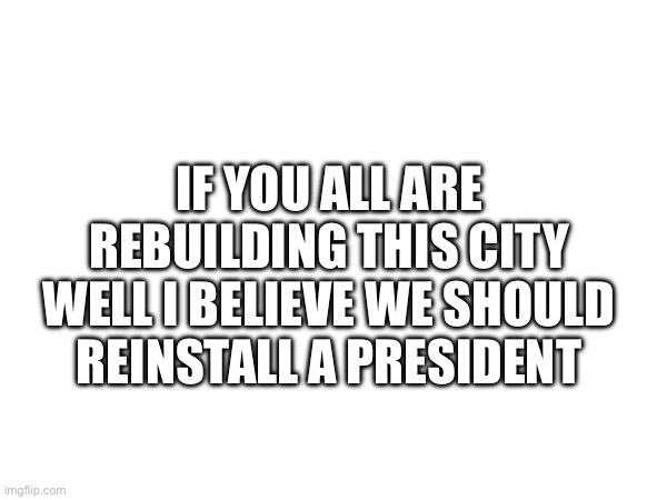 Just sayin | IF YOU ALL ARE REBUILDING THIS CITY WELL I BELIEVE WE SHOULD REINSTALL A PRESIDENT | made w/ Imgflip meme maker