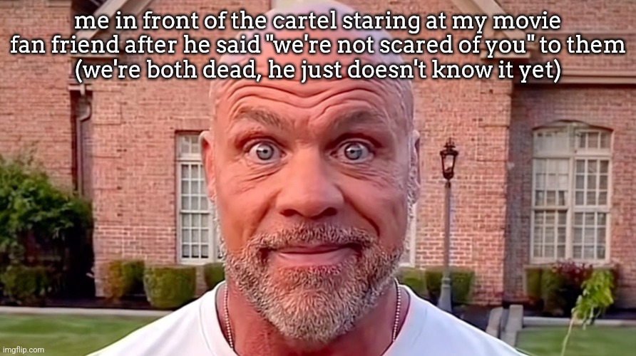 Kurt Angle Stare | me in front of the cartel staring at my movie fan friend after he said "we're not scared of you" to them
(we're both dead, he just doesn't know it yet) | image tagged in kurt angle stare | made w/ Imgflip meme maker