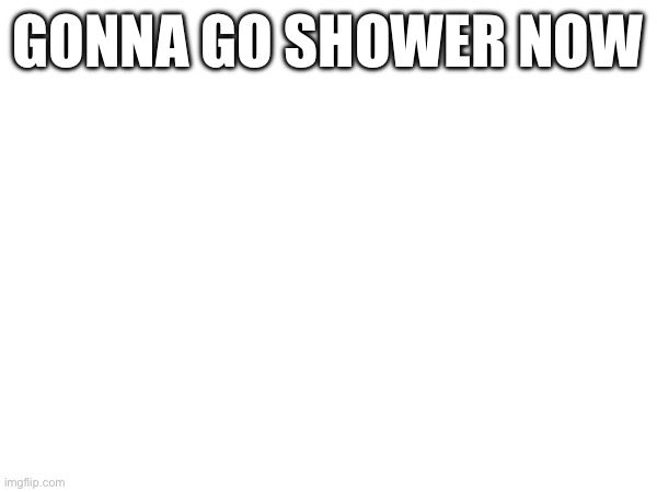 GONNA GO SHOWER NOW | made w/ Imgflip meme maker