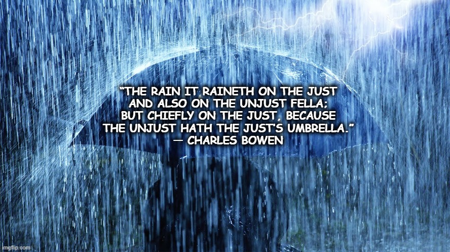 rain | “THE RAIN IT RAINETH ON THE JUST
AND ALSO ON THE UNJUST FELLA;
BUT CHIEFLY ON THE JUST, BECAUSE
THE UNJUST HATH THE JUST’S UMBRELLA.”
― CHARLES BOWEN | image tagged in rain | made w/ Imgflip meme maker