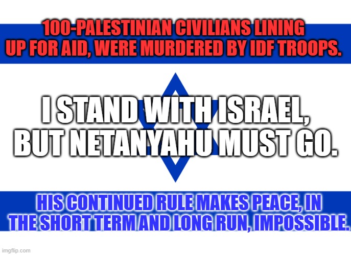 Israel must obey International Laws on treatment of non-combatants in War Zones. | 100-PALESTINIAN CIVILIANS LINING UP FOR AID, WERE MURDERED BY IDF TROOPS. I STAND WITH ISRAEL, BUT NETANYAHU MUST GO. HIS CONTINUED RULE MAKES PEACE, IN THE SHORT TERM AND LONG RUN, IMPOSSIBLE. | image tagged in star of david | made w/ Imgflip meme maker