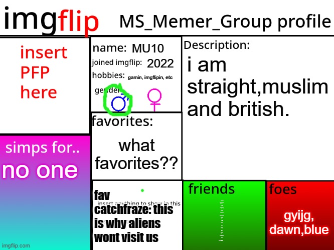 MSMG Profile | MU10; i am straight,muslim and british. 2022; gamin, imgflipin, etc; what favorites?? no one; fav catchfraze: this is why aliens wont visit us; gyijg, dawn,blue; emosnake
i_enjoy_memes
iunfunny
mujahidluigi
corpse
moonshade
dormtherobocat
huh_neat
fungy
obiwon
luco
eclipse
spire
-girrafe-
holiday_memez
flick7
a lot more people............... | image tagged in msmg profile | made w/ Imgflip meme maker