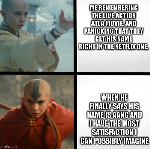 His name is Aang | ME REMEMBERING THE LIVE ACTION ATLA MOVIE, AND PANICKING THAT THEY GET HIS NAME RIGHT IN THE NETFLIX ONE. WHEN HE FINALLY SAYS HIS NAME IS AANG AND I HAVE THE MOST SATISFACTION I CAN POSSIBLY IMAGINE | image tagged in aang,avatar the last airbender,2010 remake,atla,2010 atla remake,live action atla | made w/ Imgflip meme maker