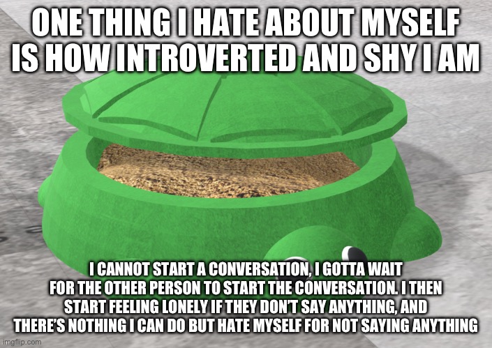 ONE THING I HATE ABOUT MYSELF IS HOW INTROVERTED AND SHY I AM; I CANNOT START A CONVERSATION, I GOTTA WAIT FOR THE OTHER PERSON TO START THE CONVERSATION. I THEN START FEELING LONELY IF THEY DON’T SAY ANYTHING, AND THERE’S NOTHING I CAN DO BUT HATE MYSELF FOR NOT SAYING ANYTHING | made w/ Imgflip meme maker