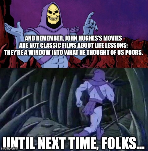 Skeletor Strikes Again | AND REMEMBER, JOHN HUGHES’S MOVIES ARE NOT CLASSIC FILMS ABOUT LIFE LESSONS; THEY’RE A WINDOW INTO WHAT HE THOUGHT OF US POORS. UNTIL NEXT TIME, FOLKS… | image tagged in he man skeleton advices,skeletor,masters of the universe,the more you know,john hughes | made w/ Imgflip meme maker