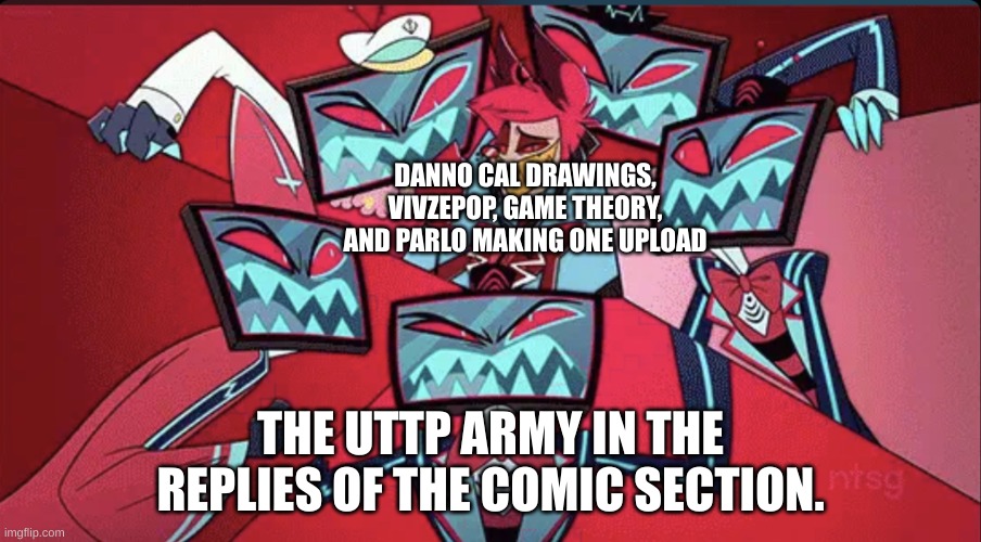 I hate the uttp | DANNO CAL DRAWINGS, VIVZEPOP, GAME THEORY, AND PARLO MAKING ONE UPLOAD; THE UTTP ARMY IN THE REPLIES OF THE COMIC SECTION. | image tagged in alastor surrounded by vox,uttp,cringe,youtube,hazbin hotel,roblox | made w/ Imgflip meme maker