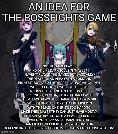 btw for 401 i think it'd be cool if she got gothic/edgy versions of weapons (like a scary sword) | SO THE GAMEPLAY IS KIND OF LIKE DARK SOULS[?] (MAYBE? I HAVEN'T PLAYED THE GAME). BUT BASICALLY, THE PLAYER IS AN AREA WITH A BOSS AND FIGHTS IT BUT ALSO THERE ARE PLATFORMING/OPEN WORLD SECTIONS. WHEN YOU DEFEAT A BOSS, DEPENDING ON THE BOSS (EX: SUPERNOVA, PEYTON, ETC) YOU CAN PLAY AS THEM. EACH PLAYABLE CHARACTER HAS A [MORE OR LESS] UNIQUE STORY THAT INTERSECTS WITH THE MAIN ONE. IF IT'S TOO HARD TO MAKE THEN MAYBE THEY CAN JUST HAVE MOSTLY THE MAIN STORY BUT WITH A FEW DIFFERENCES. WHEN YOU PLAY AS A CHARACTER, YOU CAN PICK UP SPECIFIC ITEMS/WEAPONS FOR THEM AND UNLOCK DIFFERENT COSTUMES THAT MATCH THOSE WEAPONS. AN IDEA FOR THE BOSSFIGHTS GAME | image tagged in metaloid_nine | made w/ Imgflip meme maker