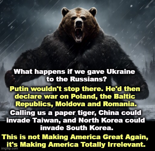 If we let Ukraine go, nobody will listen to us about anything again. We're through as a Great Nation. | What happens if we gave Ukraine  
to the Russians? Putin wouldn't stop there. He'd then 
declare war on Poland, the Baltic 
Republics, Moldova and Romania. Calling us a paper tiger, China could 
invade Taiwan, and North Korea could 
invade South Korea. This is not Making America Great Again, 
it's Making America Totally Irrelevant. | image tagged in america,great,nation,putin,russia,ukraine | made w/ Imgflip meme maker